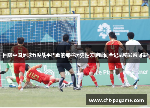 回顾中国足球五度战平巴西的那些历史性关键瞬间全记录精彩瞬间集