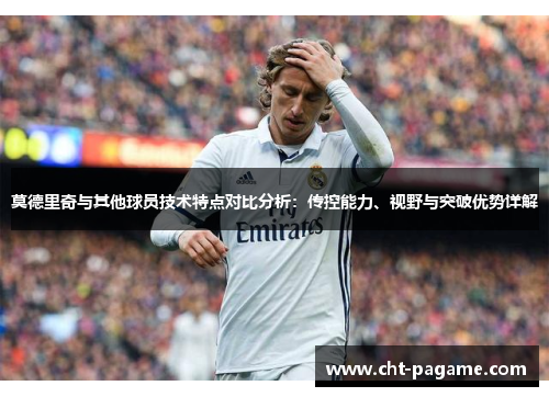 莫德里奇与其他球员技术特点对比分析：传控能力、视野与突破优势详解