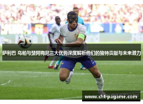 萨利巴 乌帕与楚阿梅尼三大优势深度解析他们的独特贡献与未来潜力