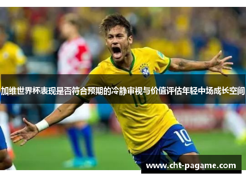 加维世界杯表现是否符合预期的冷静审视与价值评估年轻中场成长空间