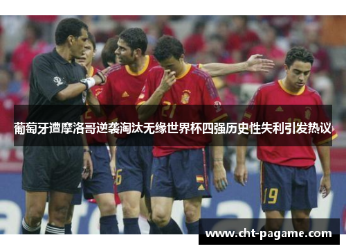 葡萄牙遭摩洛哥逆袭淘汰无缘世界杯四强历史性失利引发热议