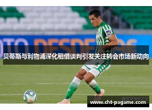 贝蒂斯与利物浦深化租借谈判引发关注转会市场新动向