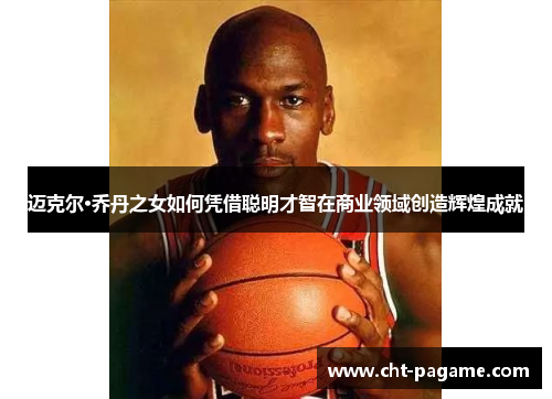 迈克尔·乔丹之女如何凭借聪明才智在商业领域创造辉煌成就