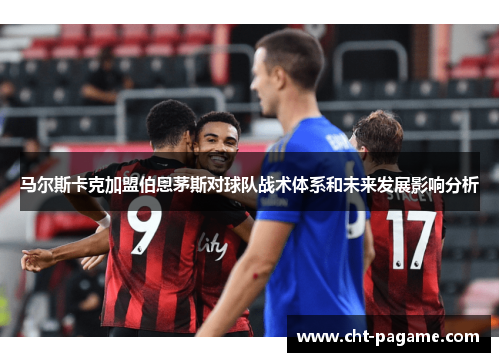 马尔斯卡克加盟伯恩茅斯对球队战术体系和未来发展影响分析